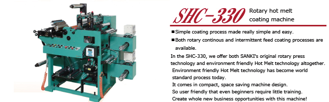 SHC-330

In the SHC-330, we offer both SANKI's original rotary press technology and environment friendly Hot Melt technology altogether.
Environment friendly Hot Melt technology has become world standard process today.
It comes in compact, space saving machine design.
So user friendly that even beginners require little training.
Create whole new business opportunities with this machine!

* Simple coating process made really simple and easy.
* Both rotary continous and intermittent feed coating processes are available.