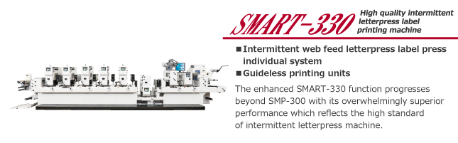 SMART-330
High quality intermittent letterpress label printing machine

* Intermittent web feed letterpress label press individual system
* Guideless printing units

The enhanced SMART-330 function progresse4d beyond SMP-300 with its overwhelmingly superior preformance which reflects the high standard of intermittent letterpress machine.