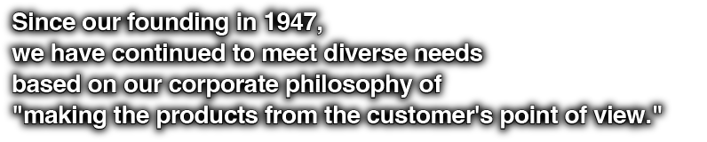 Since our founding in 1947, we have continued to meet diverse needs based on our corporate philosophy of "making the products from the customer's point of view."