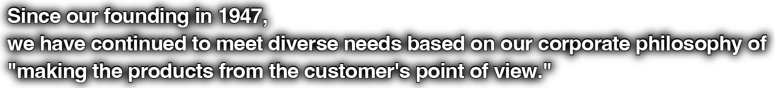 Since our founding in 1947, we have continued to meet diverse needs based on our corporate philosophy of "making the products from the customer's point of view."